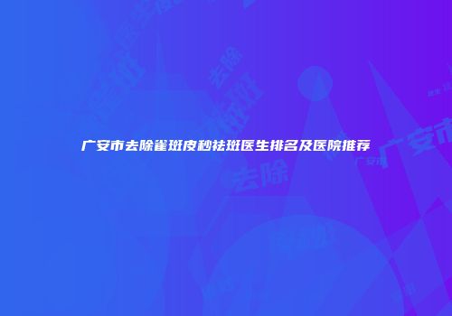 广安市去除雀斑皮秒祛斑医生排名及医院推荐
