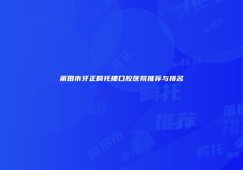 莆田市牙正畸托槽口腔医院推荐与排名