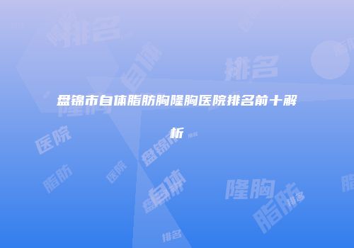 盘锦市自体脂肪胸隆胸医院排名前十解析