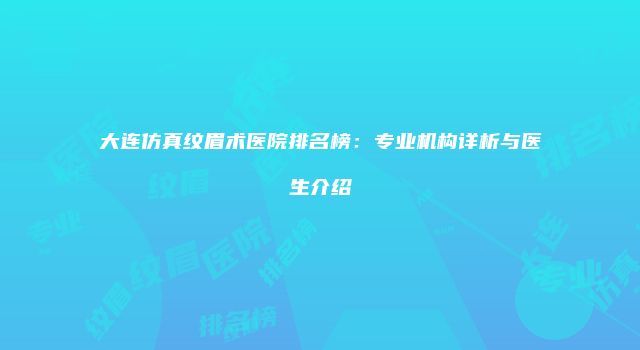 大连仿真纹眉术医院排名榜：专业机构详析与医生介绍