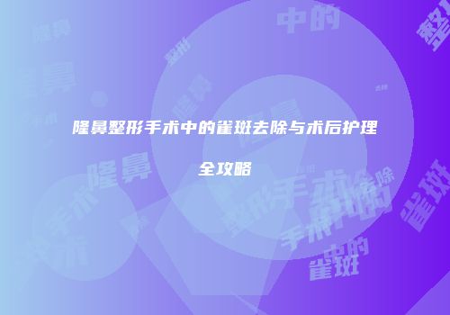 隆鼻整形手术中的雀斑去除与术后护理全攻略