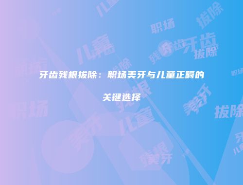 牙齿残根拔除：职场美牙与儿童正畸的关键选择