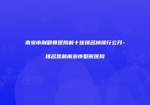 南京市削颧骨医院前十佳排名榜排行公开-排名靠前南京市整形医院