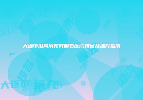 大连市泪沟填充成眼袋医院排名及选择指南