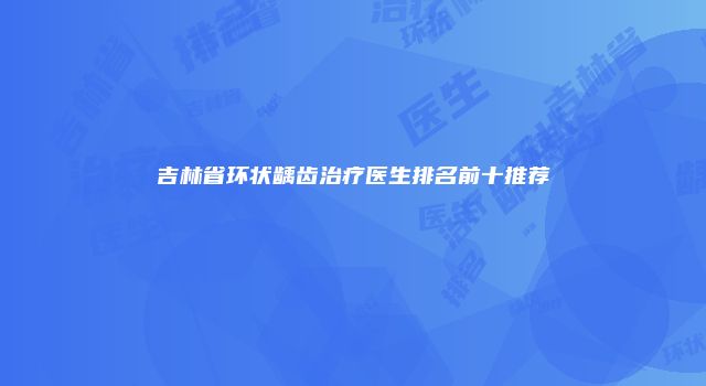 吉林省环状龋齿治疗医生排名前十推荐