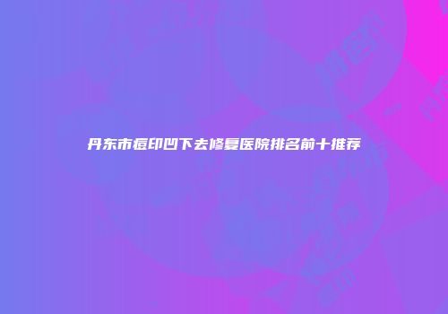 丹东市痘印凹下去修复医院排名前十推荐