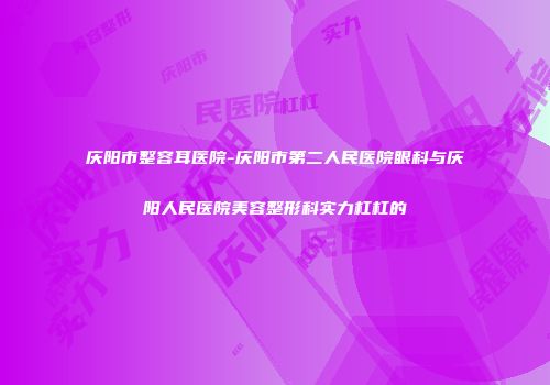 庆阳市整容耳医院-庆阳市第二人民医院眼科与庆阳人民医院美容整形科实力杠杠的