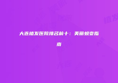 大连植发医院排名前十：美丽蜕变指南