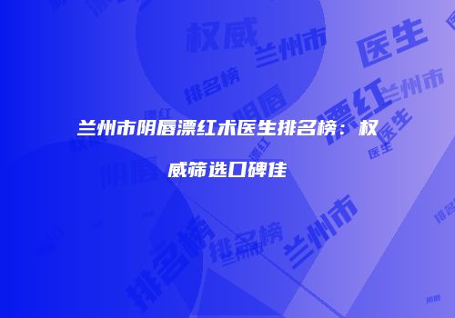 兰州市阴唇漂红术医生排名榜：权威筛选口碑佳