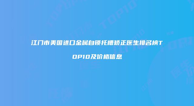 江门市美国进口金属自锁托槽矫正医生排名榜TOP10及价格信息