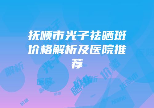 抚顺市光子祛晒斑价格解析及医院推荐