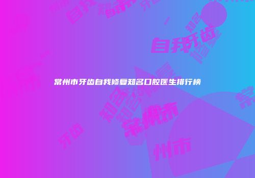 常州市牙齿自我修复知名口腔医生排行榜