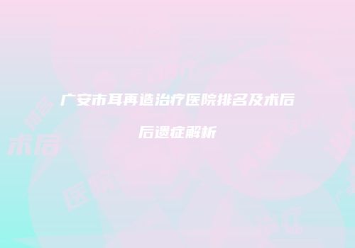 广安市耳再造治疗医院排名及术后后遗症解析