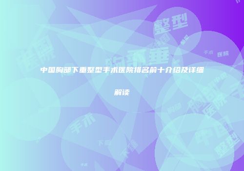 中国胸部下垂整型手术医院排名前十介绍及详细解读