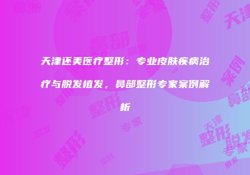 天津还美医疗整形：专业皮肤疾病治疗与脱发植发，鼻部整形专家案例解析