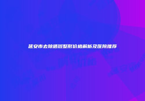 延安市去除晒斑整形价格解析及医院推荐
