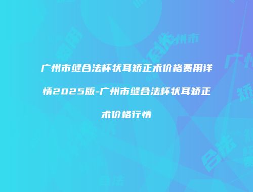 广州市缝合法杯状耳矫正术价格费用详情2025版-广州市缝合法杯状耳矫正术价格行情