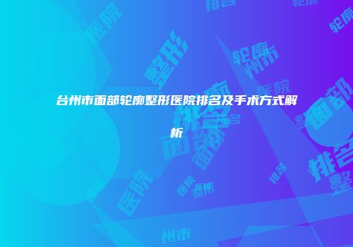 台州市面部轮廓整形医院排名及手术方式解析
