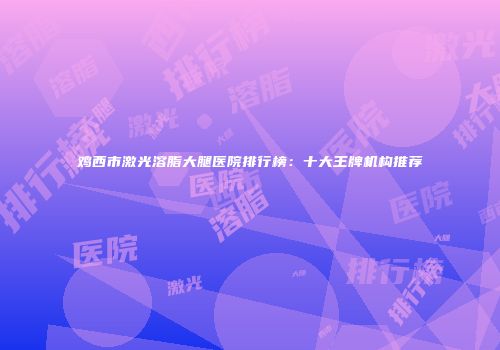 鸡西市激光溶脂大腿医院排行榜：十大王牌机构推荐