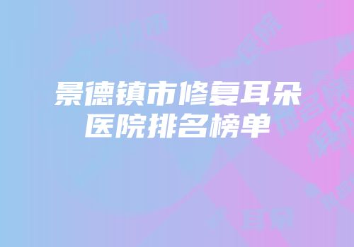 景德镇市修复耳朵医院排名榜单