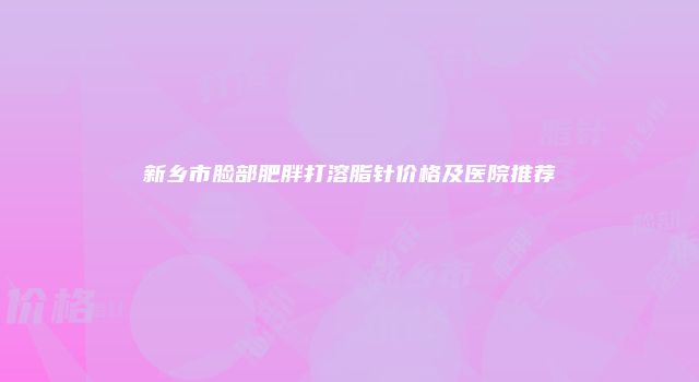 新乡市脸部肥胖打溶脂针价格及医院推荐