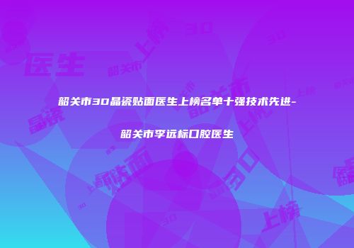 韶关市3D晶瓷贴面医生上榜名单十强技术先进-韶关市李远标口腔医生