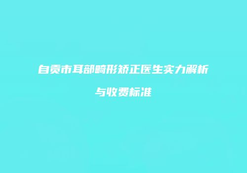 自贡市耳部畸形矫正医生实力解析与收费标准