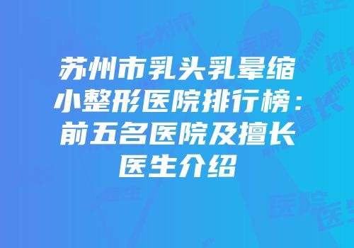 苏州市乳头乳晕缩小整形医院排行榜：前五名医院及擅长医生介绍