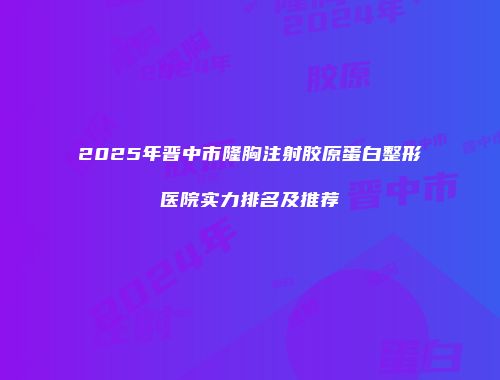 2025年晋中市隆胸注射胶原蛋白整形医院实力排名及推荐