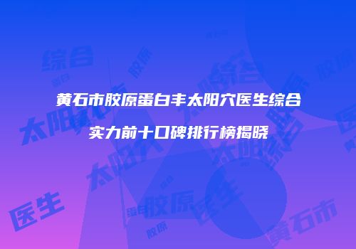 黄石市胶原蛋白丰太阳穴医生综合实力前十口碑排行榜揭晓