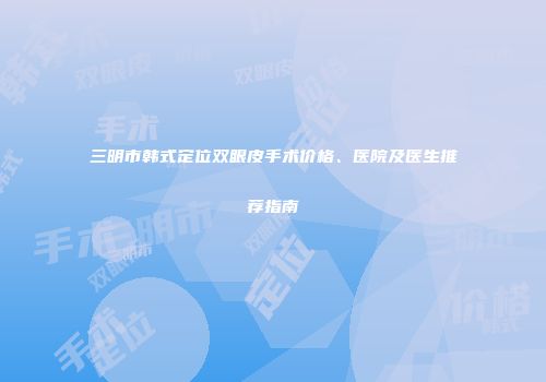 三明市韩式定位双眼皮手术价格、医院及医生推荐指南