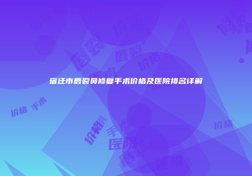 宿迁市唇裂鼻修复手术价格及医院排名详解