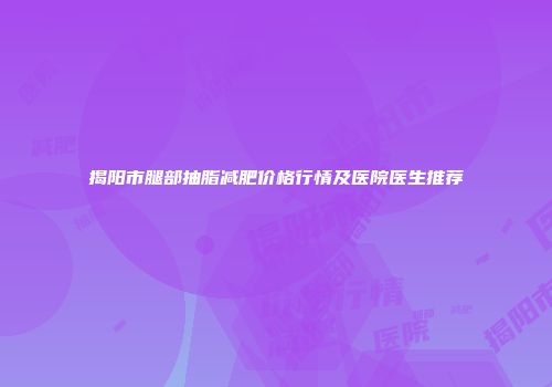 揭阳市腿部抽脂减肥价格行情及医院医生推荐