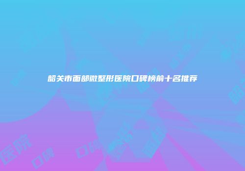 韶关市面部微整形医院口碑榜前十名推荐