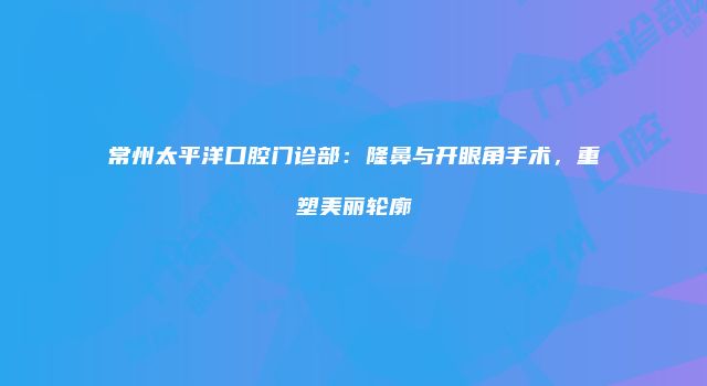 常州太平洋口腔门诊部：隆鼻与开眼角手术，重塑美丽轮廓