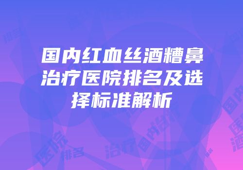 国内红血丝酒糟鼻治疗医院排名及选择标准解析