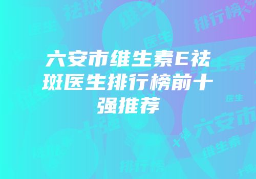 六安市维生素E祛斑医生排行榜前十强推荐