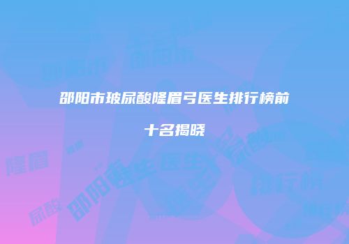 邵阳市玻尿酸隆眉弓医生排行榜前十名揭晓