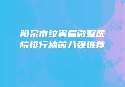 阳泉市纹雾眉微整医院排行榜前八强推荐