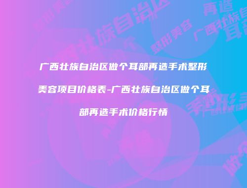 广西壮族自治区做个耳部再造手术整形美容项目价格表-广西壮族自治区做个耳部再造手术价格行情
