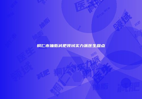铜仁市抽脂减肥领域实力派医生盘点