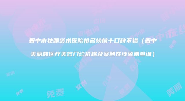 晋中市祛眼袋术医院排名榜前十口碑不错（晋中美丽韩医疗美容门诊价格及案例在线免费查询）
