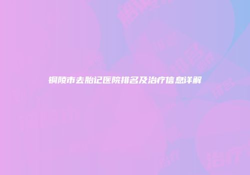 铜陵市去胎记医院排名及治疗信息详解