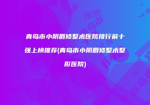 青岛市小阴唇修整术医院排行前十强上榜推荐(青岛市小阴唇修整术整形医院)