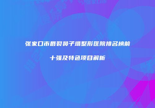 张家口市唇裂鼻子塌整形医院排名榜前十强及特色项目解析