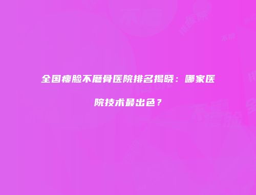 全国瘦脸不磨骨医院排名揭晓：哪家医院技术最出色？