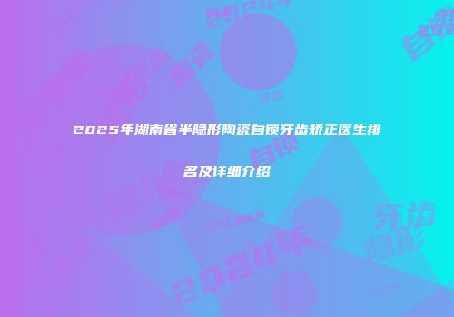 2025年湖南省半隐形陶瓷自锁牙齿矫正医生排名及详细介绍