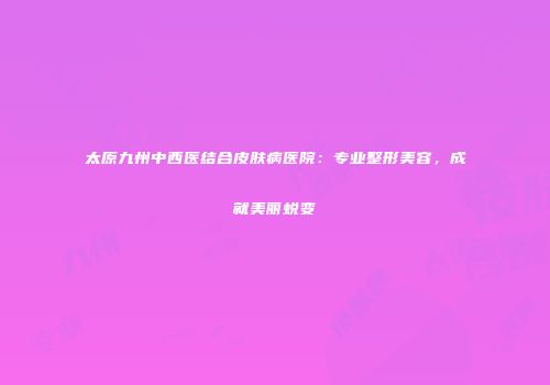太原九州中西医结合皮肤病医院：专业整形美容，成就美丽蜕变
