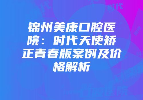 锦州美康口腔医院：时代天使矫正青春版案例及价格解析