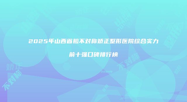 2025年山西省脸不对称矫正整形医院综合实力前十强口碑排行榜